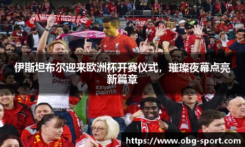 伊斯坦布尔迎来欧洲杯开赛仪式，璀璨夜幕点亮新篇章